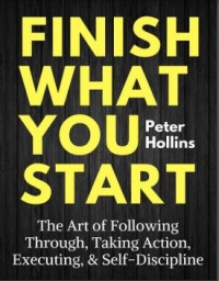 Finish what you start : the art following through, taking action, executing, & self-dicipline